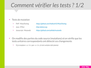 Comment vérifier les tests ? 1/2
●
Tests de mutation
●
PHP : MutaTesting https://github.com/Halleck45/MutaTesting
●
Java : PiTest http://pitest.org
●
Javascript : Mutandis https://github.com/saltlab/mutandis
●
On modifie des parties du code source (mutations) et on vérifie que les
tests unitaires correspondants ont détecté ces changements
●
Si je remplace « a + b » par « a - b », le test unitaire doit planter
 