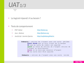 UAT1/3
●
Le logiciel répond t-il au besoin ?
●
Tests de comportement
●
PHP :Behat http://behat.org
●
Java : Jbehave http://jbehave.org
●
JavaScript : Jasmine Species http://rudylattae.github.io
Scénario : retirer de l'argent avec une carte périmée
Etant donné que je suis client de la banque
Et que ma carte de crédit est expirée
Quand je tente de retirer de l'argent retirer de
l'argent au distributeur
Alors je ne dois pas recevoir d'argent
Et ma carte doit être aspirée
Scénario : retirer de l'argent avec une carte valide
 