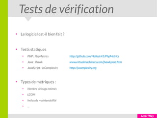 Tests de vérification
●
Le logiciel est-il bien fait ?
●
Tests statiques
●
PHP : PhpMetrics http://github.com/Halleck45/PhpMetrics
●
Java : Jhawk www.virtualmachinery.com/jhawkprod.htm
●
JavaScript : JsComplexity http://jscomplexity.org
●
Types de métriques :
●
Nombre de bugs estimés
●
LCOM
●
Indice de maintenabilité
●
...
 