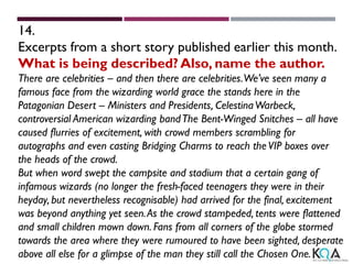 14.
Excerpts from a short story published earlier this month.
What is being described? Also, name the author.
There are celebrities – and then there are celebrities.We’ve seen many a
famous face from the wizarding world grace the stands here in the
Patagonian Desert – Ministers and Presidents, CelestinaWarbeck,
controversial American wizarding bandThe Bent-Winged Snitches – all have
caused flurries of excitement, with crowd members scrambling for
autographs and even casting Bridging Charms to reach theVIP boxes over
the heads of the crowd.
But when word swept the campsite and stadium that a certain gang of
infamous wizards (no longer the fresh-faced teenagers they were in their
heyday, but nevertheless recognisable) had arrived for the final, excitement
was beyond anything yet seen.As the crowd stampeded, tents were flattened
and small children mown down. Fans from all corners of the globe stormed
towards the area where they were rumoured to have been sighted, desperate
above all else for a glimpse of the man they still call the Chosen One.
 