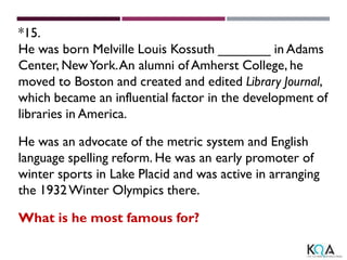*15.
He was born Melville Louis Kossuth _______ in Adams
Center, NewYork.An alumni of Amherst College, he
moved to Boston and created and edited Library Journal,
which became an influential factor in the development of
libraries in America.
He was an advocate of the metric system and English
language spelling reform. He was an early promoter of
winter sports in Lake Placid and was active in arranging
the 1932Winter Olympics there.
What is he most famous for?
 