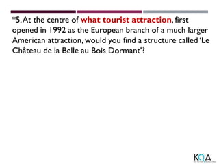*5.At the centre of what tourist attraction, first
opened in 1992 as the European branch of a much larger
American attraction, would you find a structure called ‘Le
Château de la Belle au Bois Dormant’?
 
