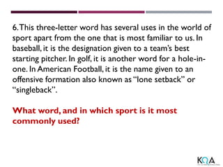 6.This three-letter word has several uses in the world of
sport apart from the one that is most familiar to us. In
baseball,it is the designation given to a team’s best
starting pitcher. In golf, it is another word for a hole-in-
one. In American Football, it is the name given to an
offensive formation also known as “lone setback” or
“singleback”.
What word, and in which sport is it most
commonly used?
 