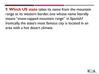 9. Which US state takes its name from the mountain
range at its western border, one whose name literally
means “snow-capped mountain range” in Spanish?
Ironically, the state’s most famous city is located in an
area with a hot desert climate.
 