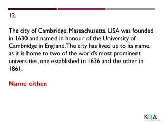 12.
The city of Cambridge, Massachusetts, USA was founded
in 1630 and named in honour of the University of
Cambridge in England.The city has lived up to its name,
as it is home to two of the world’s most prominent
universities, one established in 1636 and the other in
1861.
Name either.
 