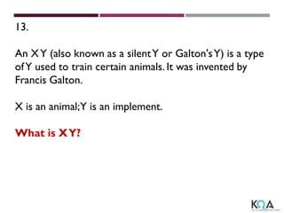 13.
An XY (also known as a silentY or Galton'sY) is a type
ofY used to train certain animals. It was invented by
Francis Galton.
X is an animal;Y is an implement.
What is XY?
 