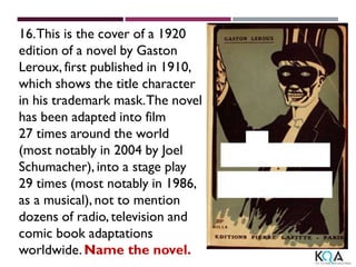 16.This is the cover of a 1920
edition of a novel by Gaston
Leroux, first published in 1910,
which shows the title character
in his trademark mask.The novel
has been adapted into film
27 times around the world
(most notably in 2004 by Joel
Schumacher), into a stage play
29 times (most notably in 1986,
as a musical), not to mention
dozens of radio, television and
comic book adaptations
worldwide. Name the novel.
 