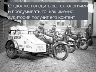 Он должен следить за технологиями
и продумывать то, как именно
аудитория получит его контент
 