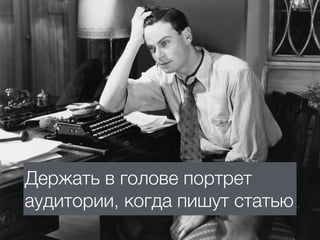Держать в голове портрет
аудитории, когда пишут статью
 