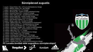 Sünnipäevad augustis
1. august – Kaspar Mutso (16) – U17 ja duubelmeeskonna mängija
1. august – Maksim Valujev (14) – B2 mängija
1. august – Igor Andrejev (13) – C1 mängija
3. august – Ats Purje (29) – endine Levadia poolkaitsja/ründaja
4. august – Hendrico Naeris (21) – Levadia III mängija
5. august – Viktor Tolbuzov (24) – duubelmeeskonna mängija
5. august – Kaimar Saag (26) – endine Levadia ründaja
7. august – Andero Pebre (23) – endine Levadia poolkaitsja
7. august – Karl Hendrik Freiberg (13) – C1 mängija
8. august – Margo Lunde (19) – Levadia III mängija
13. august – Maksim Škut (30) – esindusmeeskonna füsioterapeut
14. august – Braien Kaldoja (17) – duubelmeeskonna mängija
14. august – Karl Joonas Kendla (15) – U17 ja B2 mängija
16. august – Konstantin Vassiljev (30) – endine Levadia poolkaitsja
16. august – Kärt Hallikas (27) – esindusnaiskonna mängija
16. august – Märt Arjus (14) – C1 mängija
17. august – Annika Tikk (34) – esindusnaiskonna mängija
17. august – Artur Holodov (13) – C2 mängija
18. august – Andreas Kevin Põldvee (13) – C2 mängija
20. august – Artur Kotenko (33) – endine Levadia väravavaht
23. august – Vlada Kubassova (19) – esindusnaiskonna mängija
26. august – Mattias Jurkovits (13) – C2 mängija
30. august – Reelika Vaher (36) – endine esindusnaiskonna mängija
FC Levadia õnnitleb kõiki augustikuu sünnipäevalapsi!
 