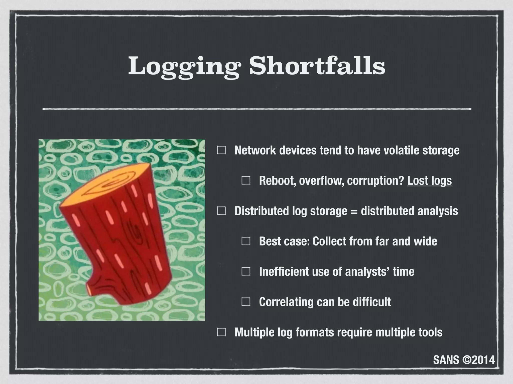 SANS ©2014
Logging Shortfalls
Network devices tend to have volatile storage
Reboot, overﬂow, corruption? Lost logs
Distributed log storage = distributed analysis
Best case: Collect from far and wide
Inefﬁcient use of analysts’ time
Correlating can be difﬁcult
Multiple log formats require multiple tools
 