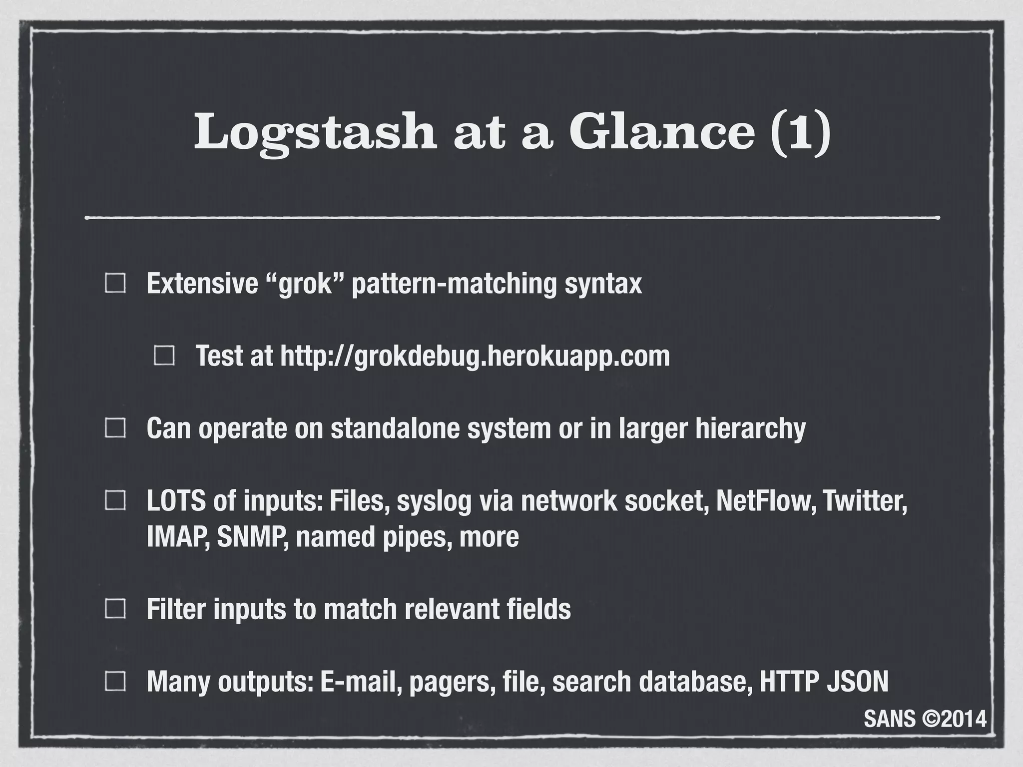 SANS ©2014
Logstash at a Glance (1)
Extensive “grok” pattern-matching syntax
Test at http://grokdebug.herokuapp.com
Can operate on standalone system or in larger hierarchy
LOTS of inputs: Files, syslog via network socket, NetFlow, Twitter,
IMAP, SNMP, named pipes, more
Filter inputs to match relevant ﬁelds
Many outputs: E-mail, pagers, ﬁle, search database, HTTP JSON
 