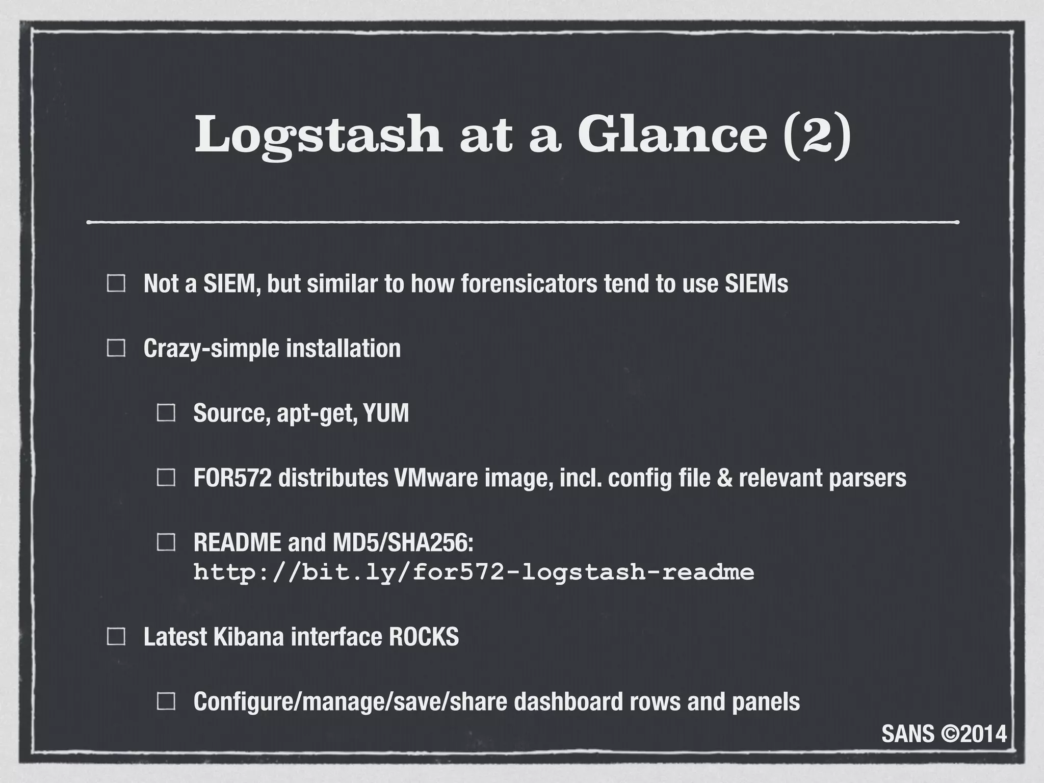 SANS ©2014
Logstash at a Glance (2)
Not a SIEM, but similar to how forensicators tend to use SIEMs
Crazy-simple installation
Source, apt-get, YUM
FOR572 distributes VMware image, incl. conﬁg ﬁle & relevant parsers
README and MD5/SHA256: 
http://bit.ly/for572-logstash-readme
Latest Kibana interface ROCKS
Conﬁgure/manage/save/share dashboard rows and panels
 