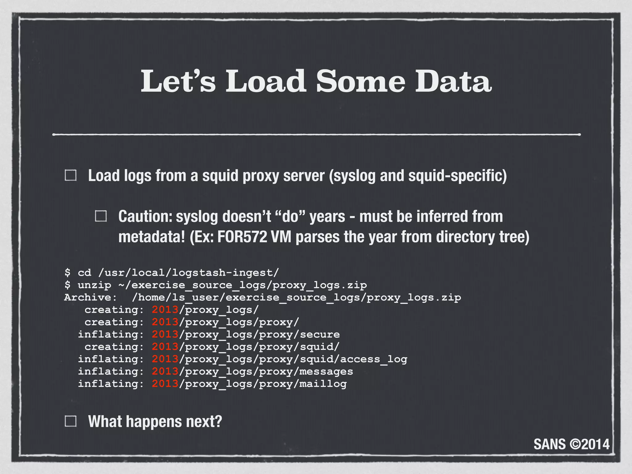 SANS ©2014
Let’s Load Some Data
Load logs from a squid proxy server (syslog and squid-speciﬁc)
Caution: syslog doesn’t “do” years - must be inferred from
metadata! (Ex: FOR572 VM parses the year from directory tree)
$ cd /usr/local/logstash-ingest/ 
$ unzip ~/exercise_source_logs/proxy_logs.zip 
Archive: /home/ls_user/exercise_source_logs/proxy_logs.zip 
creating: 2013/proxy_logs/ 
creating: 2013/proxy_logs/proxy/ 
inflating: 2013/proxy_logs/proxy/secure 
creating: 2013/proxy_logs/proxy/squid/ 
inflating: 2013/proxy_logs/proxy/squid/access_log 
inflating: 2013/proxy_logs/proxy/messages 
inflating: 2013/proxy_logs/proxy/maillog
What happens next?
 
