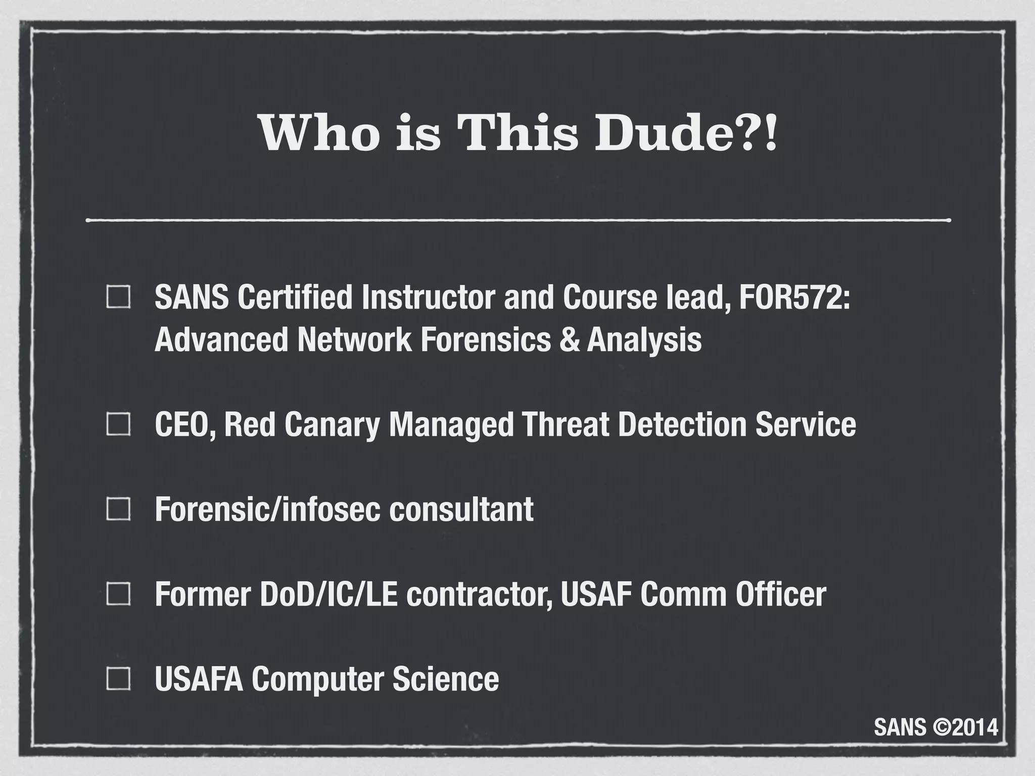 SANS ©2014
Who is This Dude?!
SANS Certiﬁed Instructor and Course lead, FOR572: 
Advanced Network Forensics & Analysis
CEO, Red Canary Managed Threat Detection Service
Forensic/infosec consultant
Former DoD/IC/LE contractor, USAF Comm Ofﬁcer
USAFA Computer Science
 