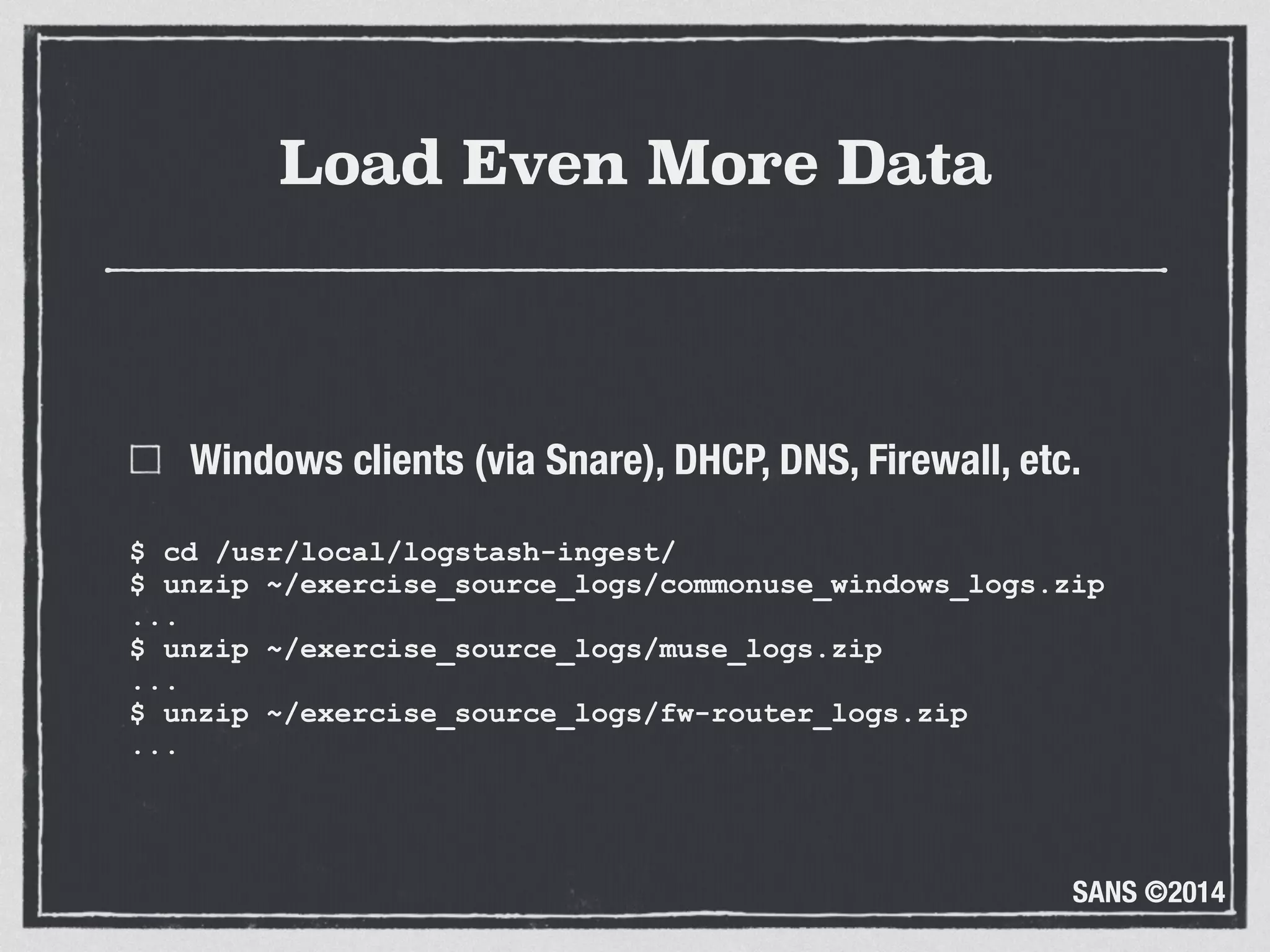 SANS ©2014
Load Even More Data
Windows clients (via Snare), DHCP, DNS, Firewall, etc.
$ cd /usr/local/logstash-ingest/ 
$ unzip ~/exercise_source_logs/commonuse_windows_logs.zip 
... 
$ unzip ~/exercise_source_logs/muse_logs.zip 
... 
$ unzip ~/exercise_source_logs/fw-router_logs.zip 
...
 