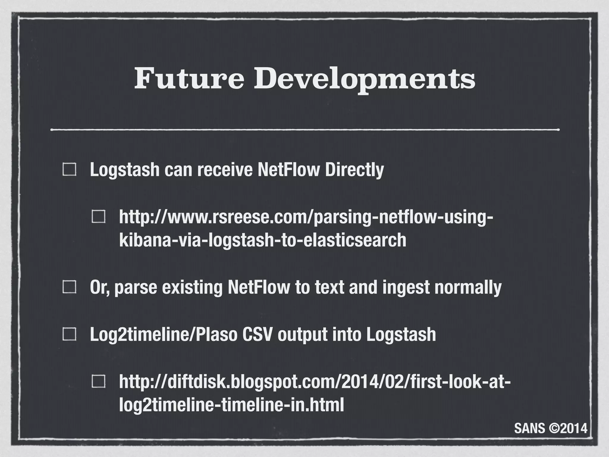 SANS ©2014
Future Developments
Logstash can receive NetFlow Directly
http://www.rsreese.com/parsing-netﬂow-using-
kibana-via-logstash-to-elasticsearch
Or, parse existing NetFlow to text and ingest normally
Log2timeline/Plaso CSV output into Logstash
http://diftdisk.blogspot.com/2014/02/ﬁrst-look-at-
log2timeline-timeline-in.html
 