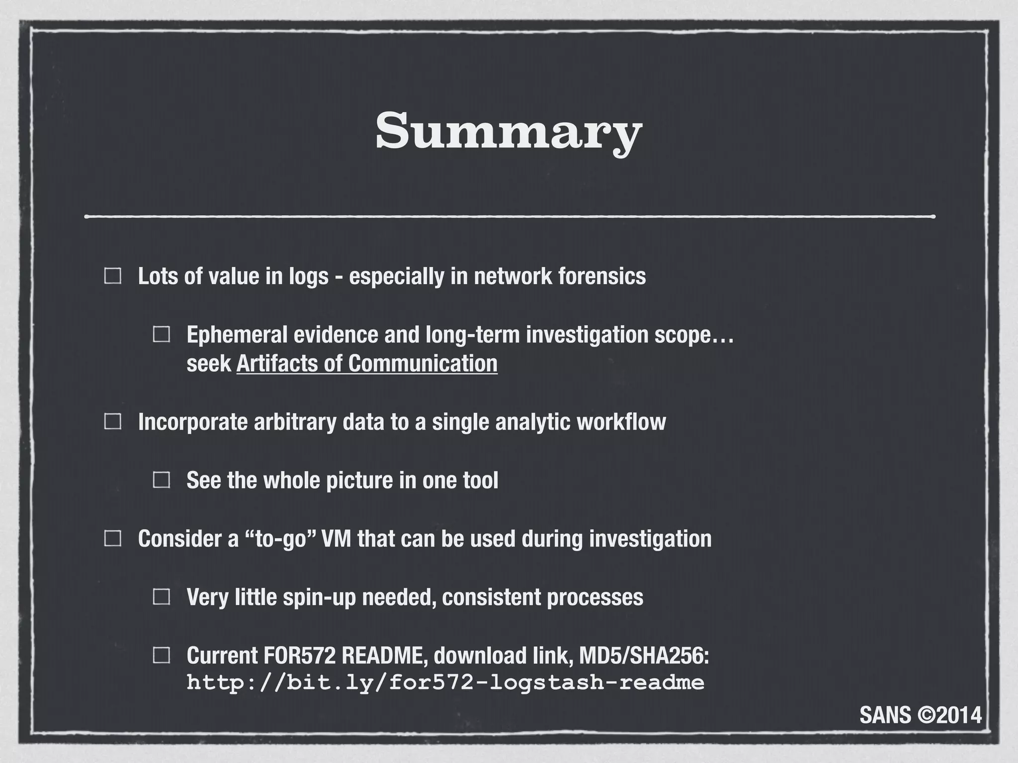SANS ©2014
Summary
Lots of value in logs - especially in network forensics
Ephemeral evidence and long-term investigation scope… 
seek Artifacts of Communication
Incorporate arbitrary data to a single analytic workﬂow
See the whole picture in one tool
Consider a “to-go” VM that can be used during investigation
Very little spin-up needed, consistent processes
Current FOR572 README, download link, MD5/SHA256: 
http://bit.ly/for572-logstash-readme
 