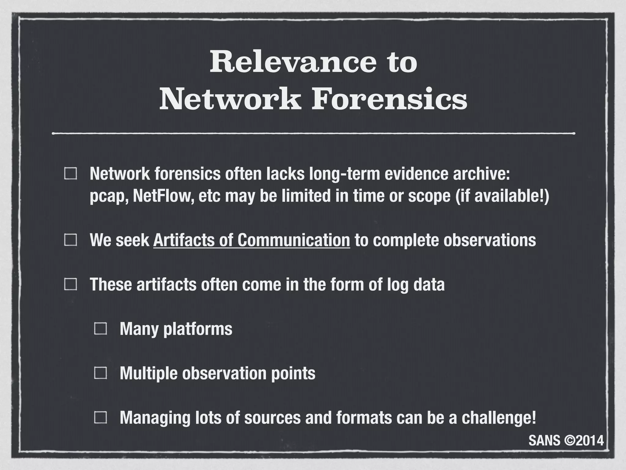SANS ©2014
Relevance to 
Network Forensics
Network forensics often lacks long-term evidence archive: 
pcap, NetFlow, etc may be limited in time or scope (if available!)
We seek Artifacts of Communication to complete observations
These artifacts often come in the form of log data
Many platforms
Multiple observation points
Managing lots of sources and formats can be a challenge!
 