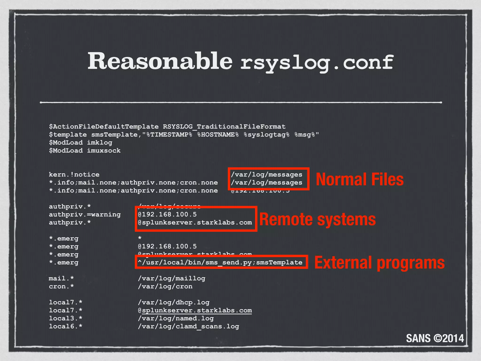 SANS ©2014
Reasonable rsyslog.conf
$ActionFileDefaultTemplate RSYSLOG_TraditionalFileFormat 
$template smsTemplate,"%TIMESTAMP% %HOSTNAME% %syslogtag% %msg%" 
$ModLoad imklog 
$ModLoad imuxsock 
 
 
kern.!notice /var/log/messages 
*.info;mail.none;authpriv.none;cron.none /var/log/messages 
*.info;mail.none;authpriv.none;cron.none @192.168.100.5 
 
authpriv.* /var/log/secure 
authpriv.=warning @192.168.100.5 
authpriv.* @splunkserver.starklabs.com 
 
*.emerg * 
*.emerg @192.168.100.5 
*.emerg @splunkserver.starklabs.com 
*.emerg ^/usr/local/bin/sms_send.py;smsTemplate 
 
mail.* /var/log/maillog 
cron.* /var/log/cron 
 
local7.* /var/log/dhcp.log 
local7.* @splunkserver.starklabs.com 
local3.* /var/log/named.log 
local6.* /var/log/clamd_scans.log
Normal Files
Remote systems
External programs
 