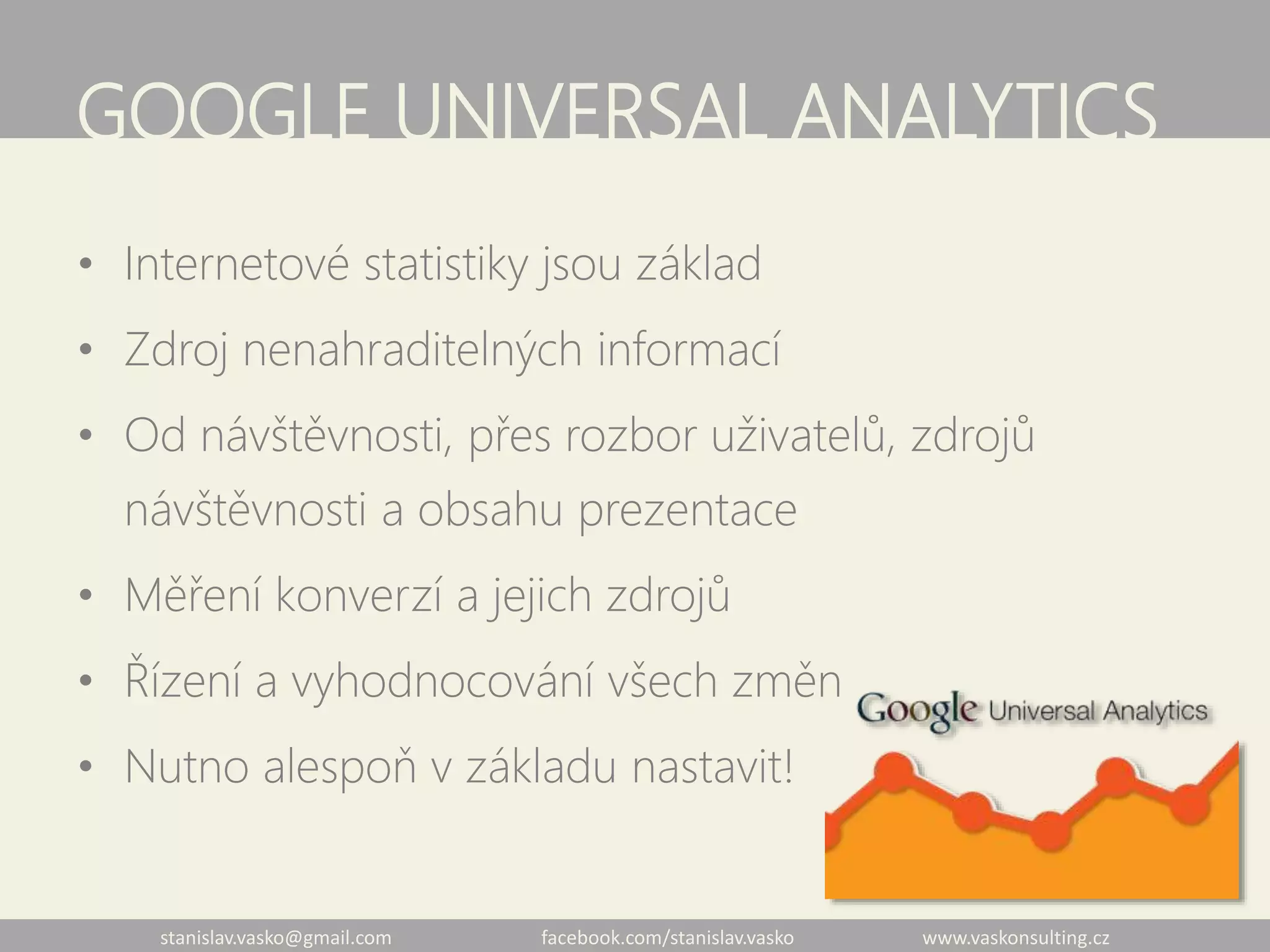 stanislav.vasko@gmail.com facebook.com/stanislav.vasko www.vaskonsulting.cz
GOOGLE UNIVERSAL ANALYTICS
• Internetové statistiky jsou základ
• Zdroj nenahraditelných informací
• Od návštěvnosti, přes rozbor uživatelů, zdrojů
návštěvnosti a obsahu prezentace
• Měření konverzí a jejich zdrojů
• Řízení a vyhodnocování všech změn
• Nutno alespoň v základu nastavit!
 