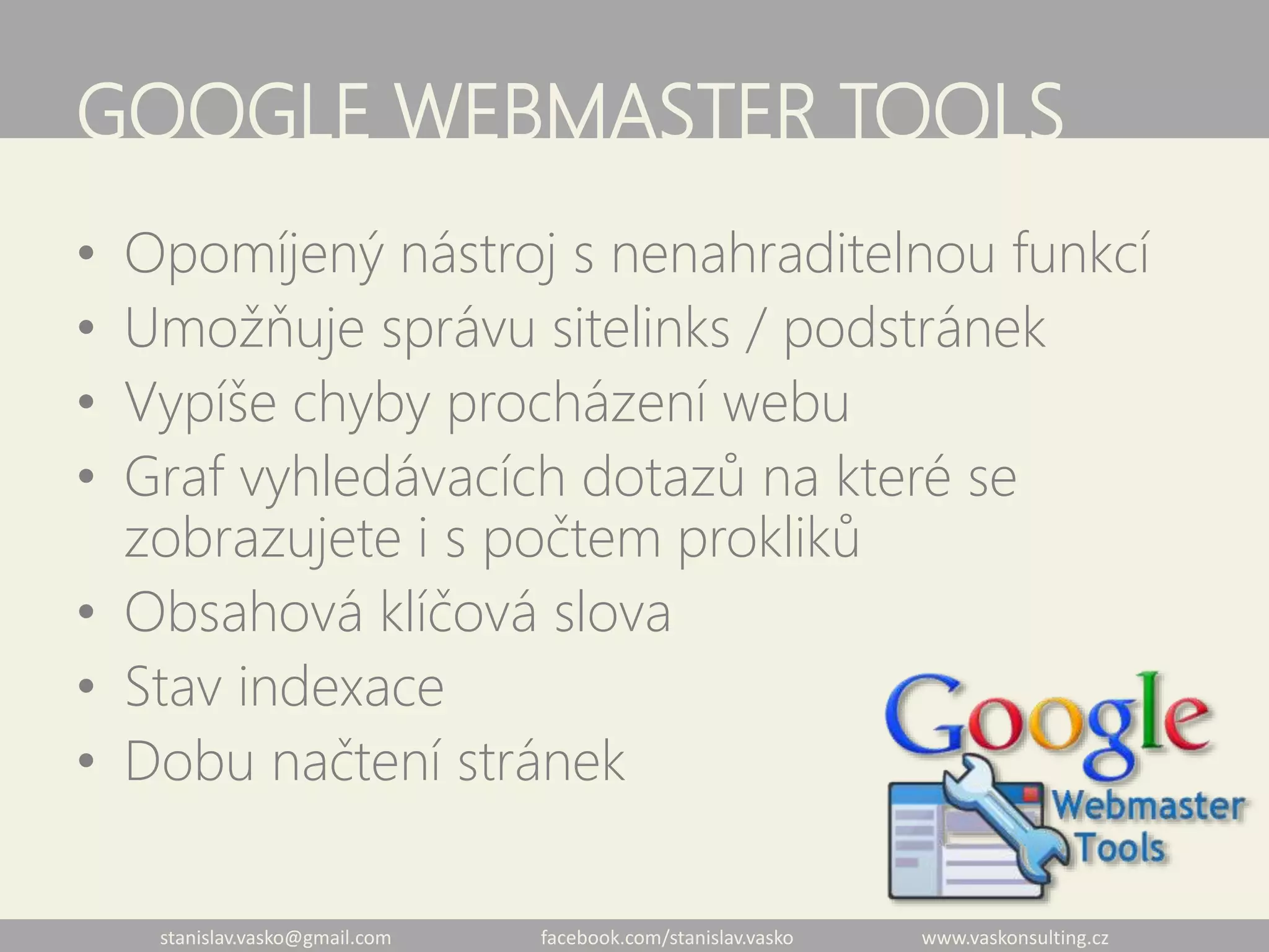 stanislav.vasko@gmail.com facebook.com/stanislav.vasko www.vaskonsulting.cz
GOOGLE WEBMASTER TOOLS
• Opomíjený nástroj s nenahraditelnou funkcí
• Umožňuje správu sitelinks / podstránek
• Vypíše chyby procházení webu
• Graf vyhledávacích dotazů na které se
zobrazujete i s počtem prokliků
• Obsahová klíčová slova
• Stav indexace
• Dobu načtení stránek
 