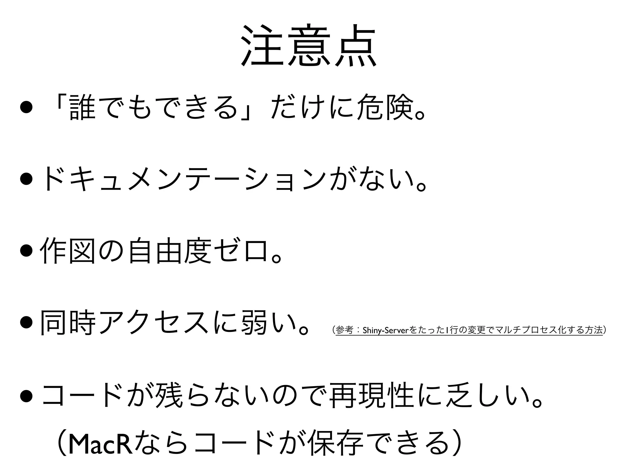 注意点
•「誰でもできる」だけに危険。	

•ドキュメンテーションがない。	

•作図の自由度ゼロ。	

•同時アクセスに弱い。（参考：Shiny-Serverをたった1行の変更でマルチプロセス化する方法）	

•コードが残らないので再現性に乏しい。 
（MacRならコードが保存できる）
 