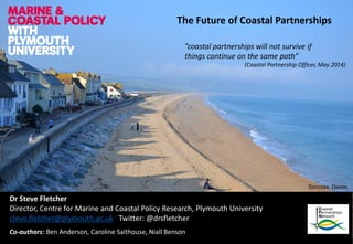 The Future of Coastal Partnerships 
Dr Steve Fletcher 
Director, Centre for Marine and Coastal Policy Research, Plymouth University 
steve.fletcher@plymouth.ac.uk Twitter: @drsfletcher 
Co-authors: Ben Anderson, Caroline Salthouse, Niall Benson 
“coastal partnerships will not survive if 
things continue on the same path” 
(Coastal Partnership Officer, May 2014) 
Torcross, Devon  