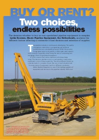 Two choices,
endless possibilities
The decision whether to buy or rent specialised pipeline equipment is complex.
Lycke Koersen, Maats Pipeline Equipment, the Netherlands, analyses the
different factors affecting a contractor’s final decision and selection of supplier.
T
he pipeline industry is continuously developing. The quality
of pipeline construction is progressing and technical
possibilities are considerably growing. Whilst this process
brings great value to all parties, it does make some aspects
more complex, especially when facing the task of composing and
managing a fleet of specialised equipment.
It is for a reason that certain questions will always keep
rising. The decision whether to buy or rent pipeline construction
equipment is one of those questions. The many different factors to
consider make it a complex choice that can, in each situation and
for every piece of equipment, lead to a different conclusion.
Maats Pipeline Equipment is one of the leading suppliers of
equipment and services to the pipeline industry. With over
Figure 1. Whether you choose to buy
or rent, the criteria for equipment
is the same for both: you need your
equipment on the right place, at the
right time and ready to start work.
 