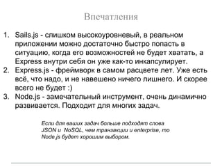 Впечатления
1. Sails.js - слишком высокоуровневый, в реальном
приложении можно достаточно быстро попасть в
ситуацию, когда его возможностей не будет хватать, а
Express внутри себя он уже как-то инкапсулирует.
2. Express.js - фреймворк в самом расцвете лет. Уже есть
всё, что надо, и не навешено ничего лишнего. И скорее
всего не будет :)
3. Node.js - замечательный инструмент, очень динамично
развивается. Подходит для многих задач.
Если для ваших задач больше подходят слова
JSON и NoSQL, чем транзакции и enterprise, то
Node.js будет хорошим выбором.
 