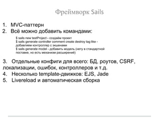 Фреймворк Sails
1. MVC-паттерн
2. Всё можно добавить командами:
3. Отдельные конфиги для всего: БД, роутов, CSRF,
локализации, ошибок, контроллеров и т.д.
4. Несколько template-движков: EJS, Jade
5. Livereload и автоматическая сборка
$ sails new testProject - создаём проект
$ sails generate controller comment create destroy tag like -
добавляем контроллер с экшенами
$ sails generate model - добавить модель (нету в стандартной
поставке, но есть механизм расширений)
 