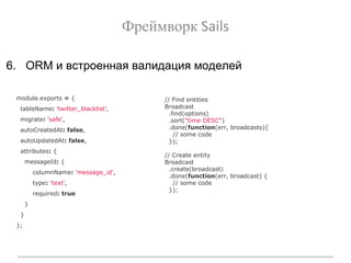 Фреймворк Sails
6. ORM и встроенная валидация моделей
module.exports = {
tableName: 'twitter_blacklist',
migrate: 'safe',
autoCreatedAt: false,
autoUpdatedAt: false,
attributes: {
messageId: {
columnName: 'message_id',
type: 'text',
required: true
}
}
};
// Find entities
Broadcast
.find(options)
.sort("time DESC")
.done(function(err, broadcasts){
// some code
});
// Create entity
Broadcast
.create(broadcast)
.done(function(err, broadcast) {
// some code
});
 