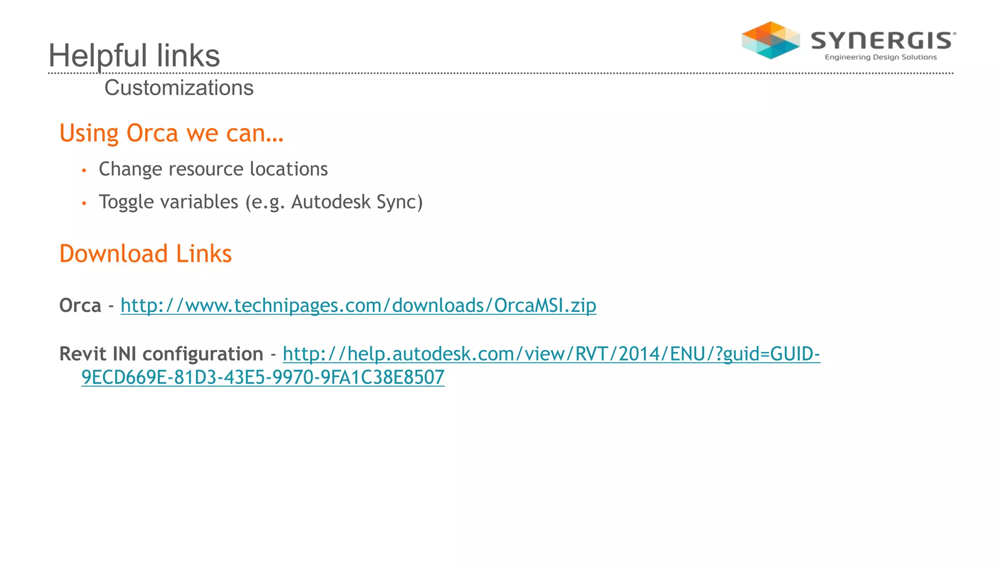 Using Orca we can…
• Change resource locations
• Toggle variables (e.g. Autodesk Sync)
Download Links
Orca - http://www.technipages.com/downloads/OrcaMSI.zip
Revit INI configuration - http://help.autodesk.com/view/RVT/2014/ENU/?guid=GUID-
9ECD669E-81D3-43E5-9970-9FA1C38E8507
Helpful links
Customizations
 