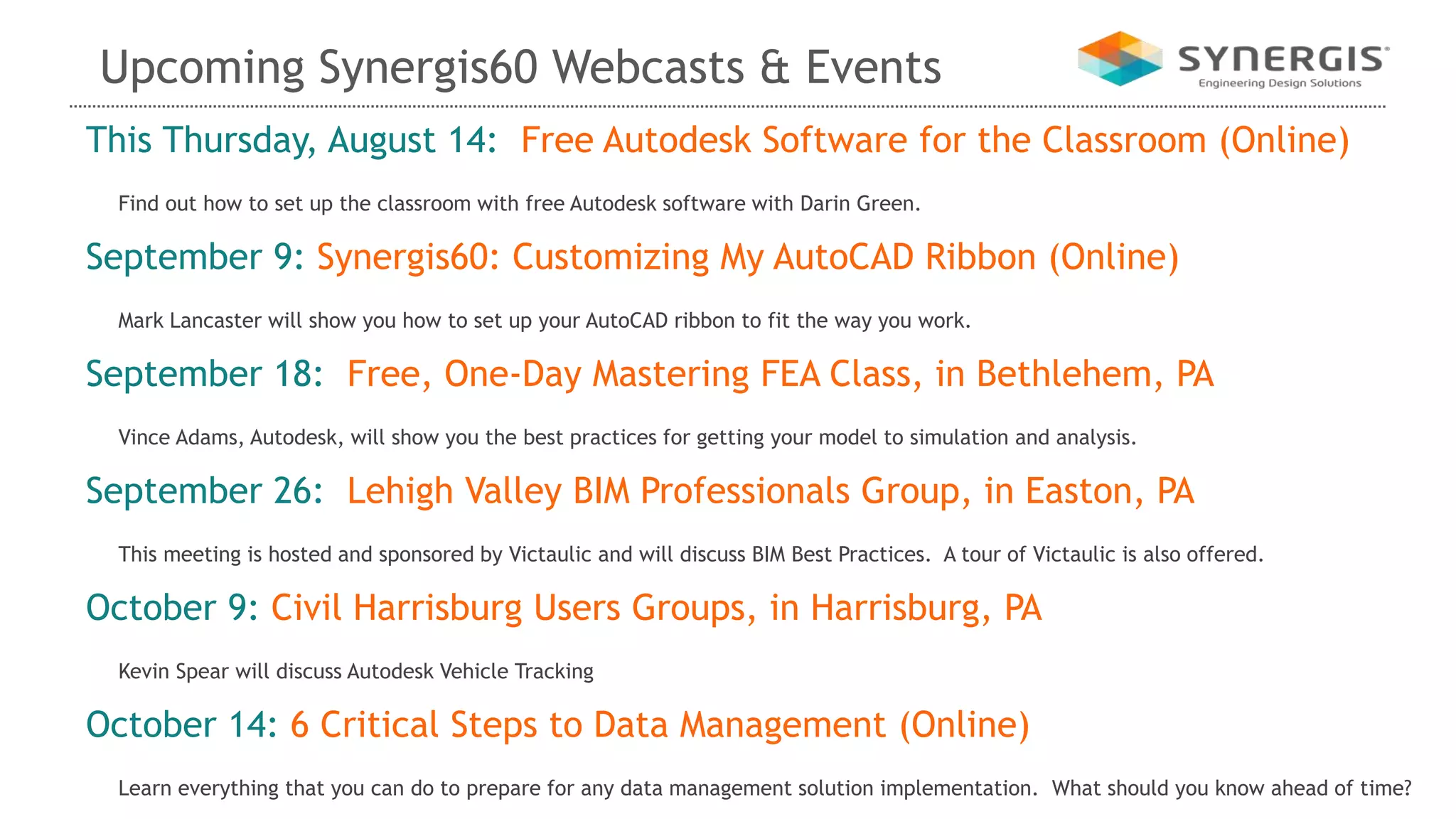 Upcoming Synergis60 Webcasts & Events
This Thursday, August 14: Free Autodesk Software for the Classroom (Online)
Find out how to set up the classroom with free Autodesk software with Darin Green.
September 9: Synergis60: Customizing My AutoCAD Ribbon (Online)
Mark Lancaster will show you how to set up your AutoCAD ribbon to fit the way you work.
September 18: Free, One-Day Mastering FEA Class, in Bethlehem, PA
Vince Adams, Autodesk, will show you the best practices for getting your model to simulation and analysis.
September 26: Lehigh Valley BIM Professionals Group, in Easton, PA
This meeting is hosted and sponsored by Victaulic and will discuss BIM Best Practices. A tour of Victaulic is also offered.
October 9: Civil Harrisburg Users Groups, in Harrisburg, PA
Kevin Spear will discuss Autodesk Vehicle Tracking
October 14: 6 Critical Steps to Data Management (Online)
Learn everything that you can do to prepare for any data management solution implementation. What should you know ahead of time?
 