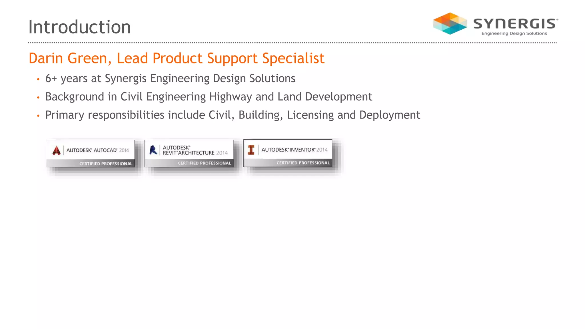 Introduction
Darin Green, Lead Product Support Specialist
• 6+ years at Synergis Engineering Design Solutions
• Background in Civil Engineering Highway and Land Development
• Primary responsibilities include Civil, Building, Licensing and Deployment
 