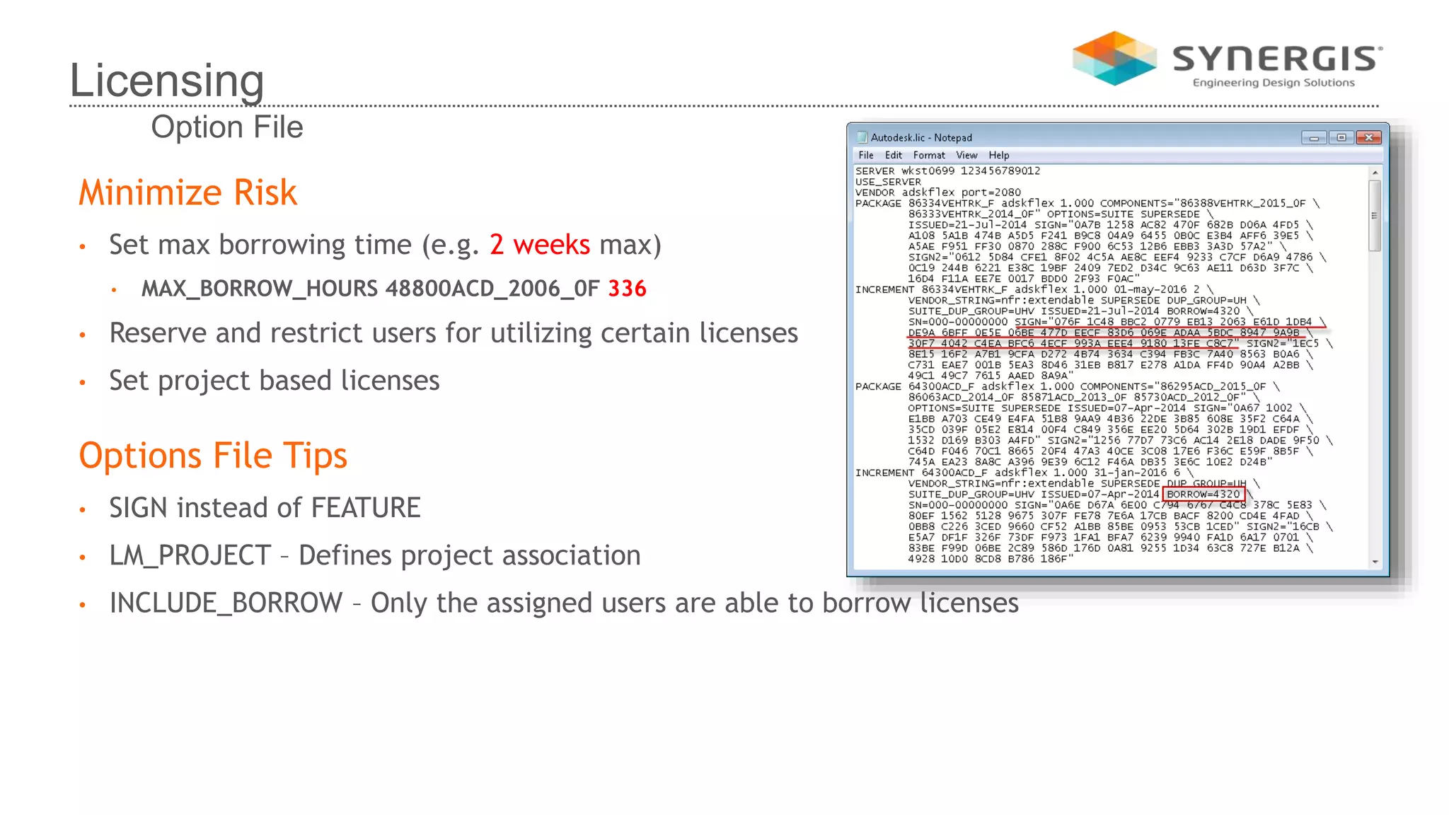 Minimize Risk
• Set max borrowing time (e.g. 2 weeks max)
• MAX_BORROW_HOURS 48800ACD_2006_0F 336
• Reserve and restrict users for utilizing certain licenses
• Set project based licenses
Options File Tips
• SIGN instead of FEATURE
• LM_PROJECT – Defines project association
• INCLUDE_BORROW – Only the assigned users are able to borrow licenses
Licensing
Option File
 