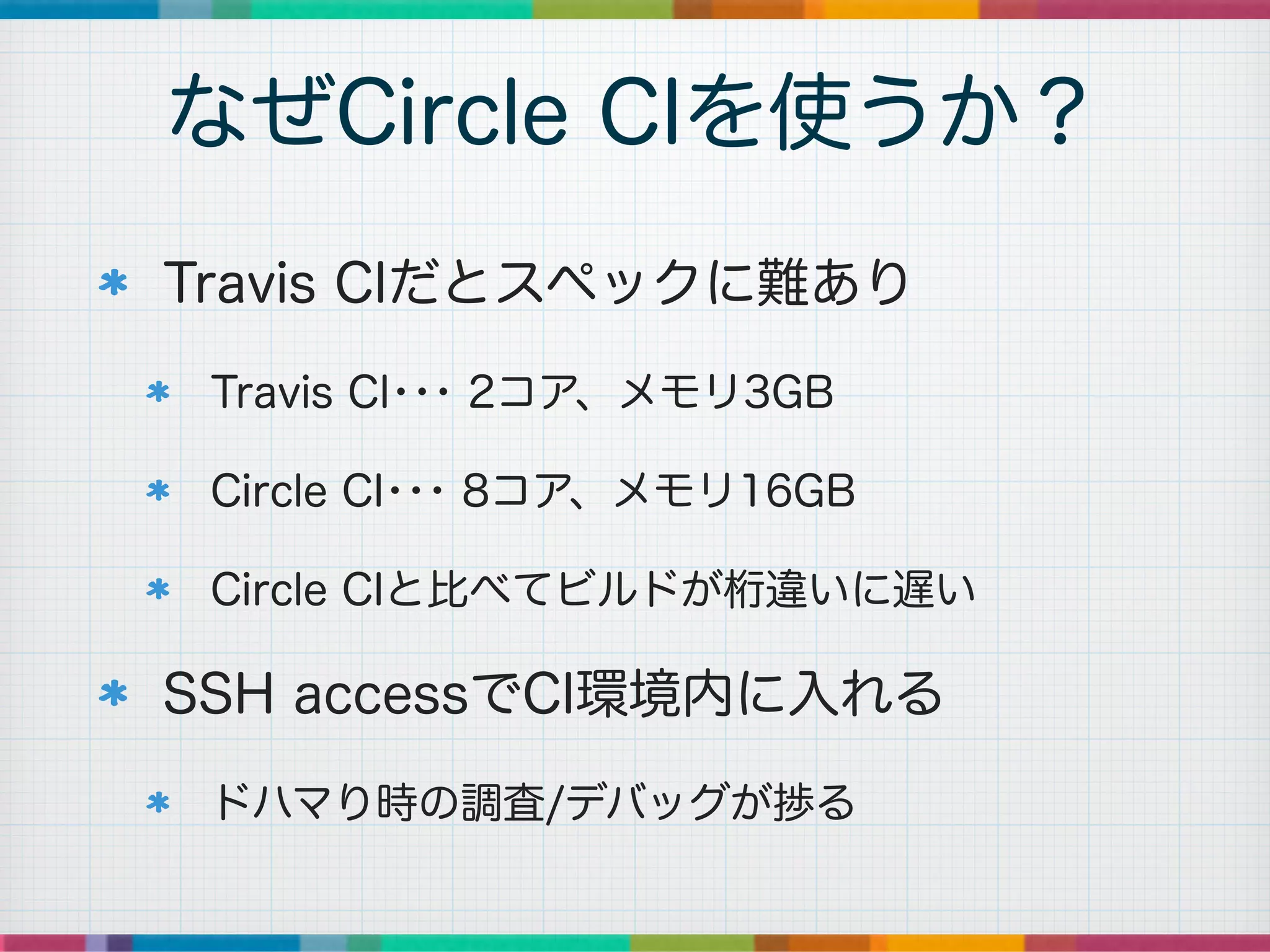 Travis CIだとスペックに難あり
Travis CI･･･ 2コア、メモリ3GB
Circle CI･･･ 8コア、メモリ16GB
Circle CIと比べてビルドが桁違いに遅い
SSH accessでCI環境内に入れる
ドハマり時の調査/デバッグが捗る
なぜCircle CIを使うか？
 