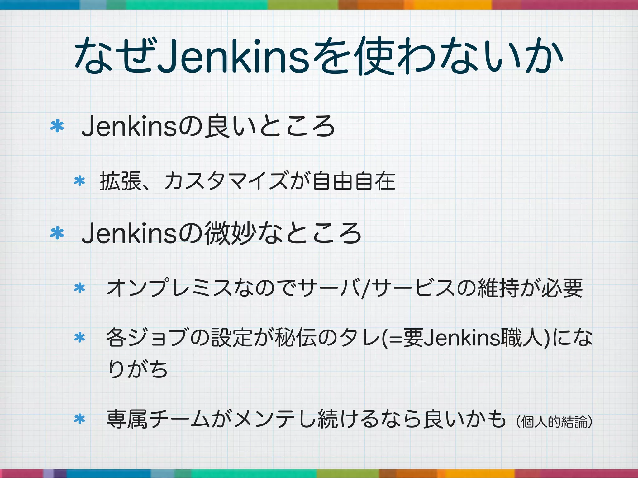 Jenkinsの良いところ
拡張、カスタマイズが自由自在
Jenkinsの微妙なところ
オンプレミスなのでサーバ/サービスの維持が必要
各ジョブの設定が秘伝のタレ(=要Jenkins職人)にな
りがち
専属チームがメンテし続けるなら良いかも（個人的結論）
なぜJenkinsを使わないか
 
