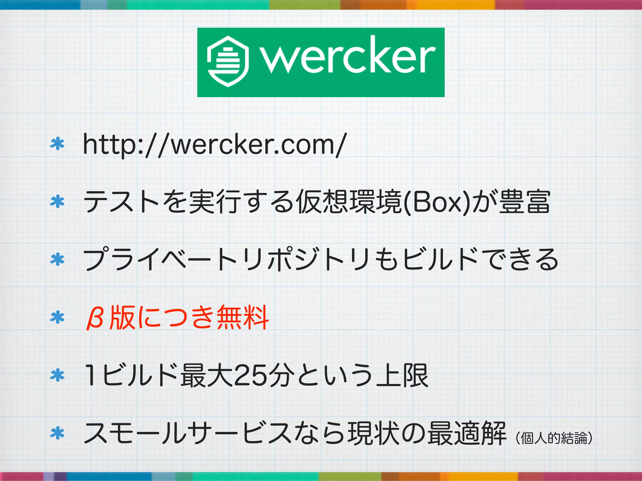 http://wercker.com/
テストを実行する仮想環境(Box)が豊富
プライベートリポジトリもビルドできる
β版につき無料
1ビルド最大25分という上限
スモールサービスなら現状の最適解（個人的結論）
 