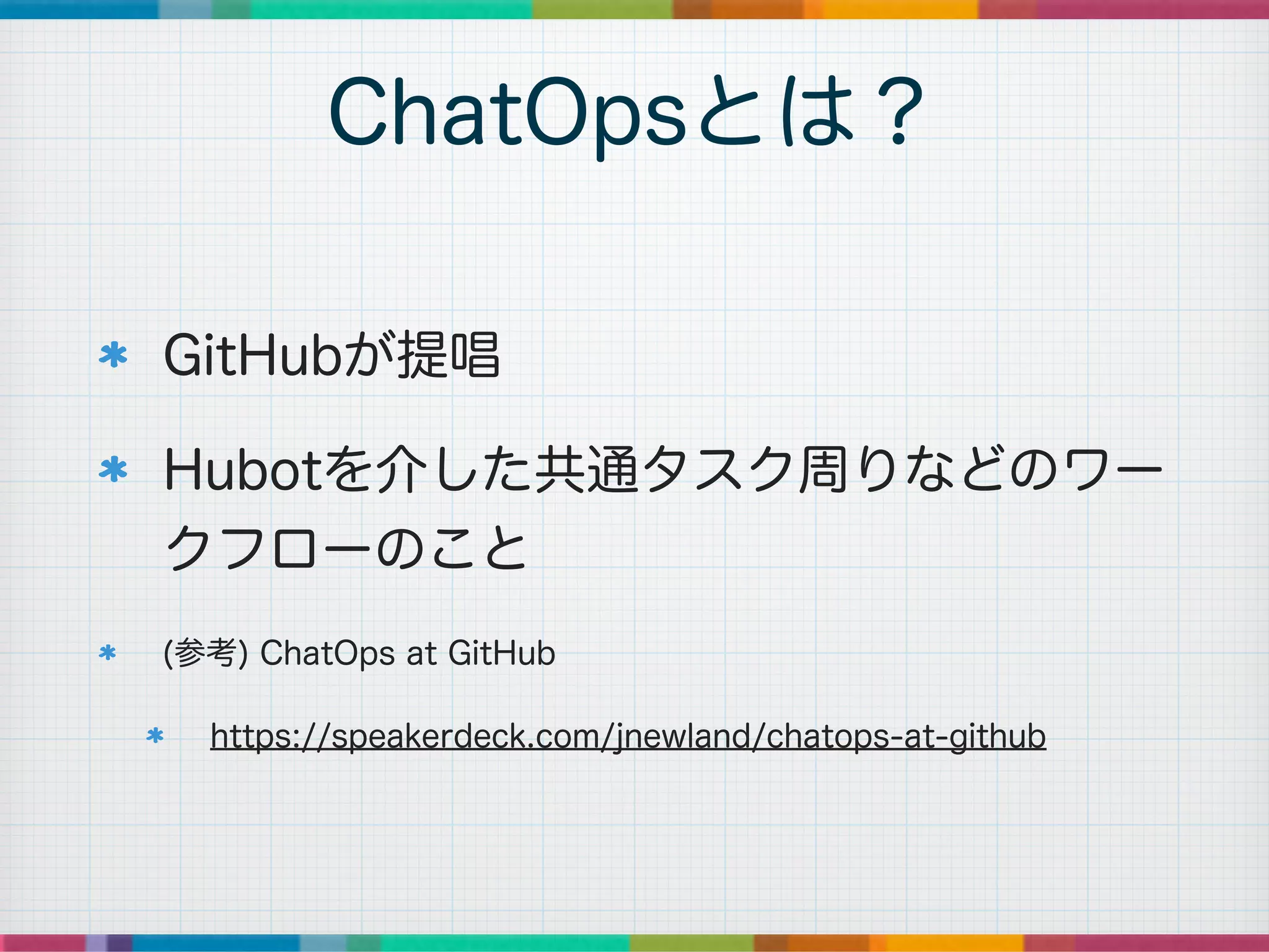 GitHubが提唱
Hubotを介した共通タスク周りなどのワー
クフローのこと
(参考) ChatOps at GitHub
https://speakerdeck.com/jnewland/chatops-at-github
ChatOpsとは？
 