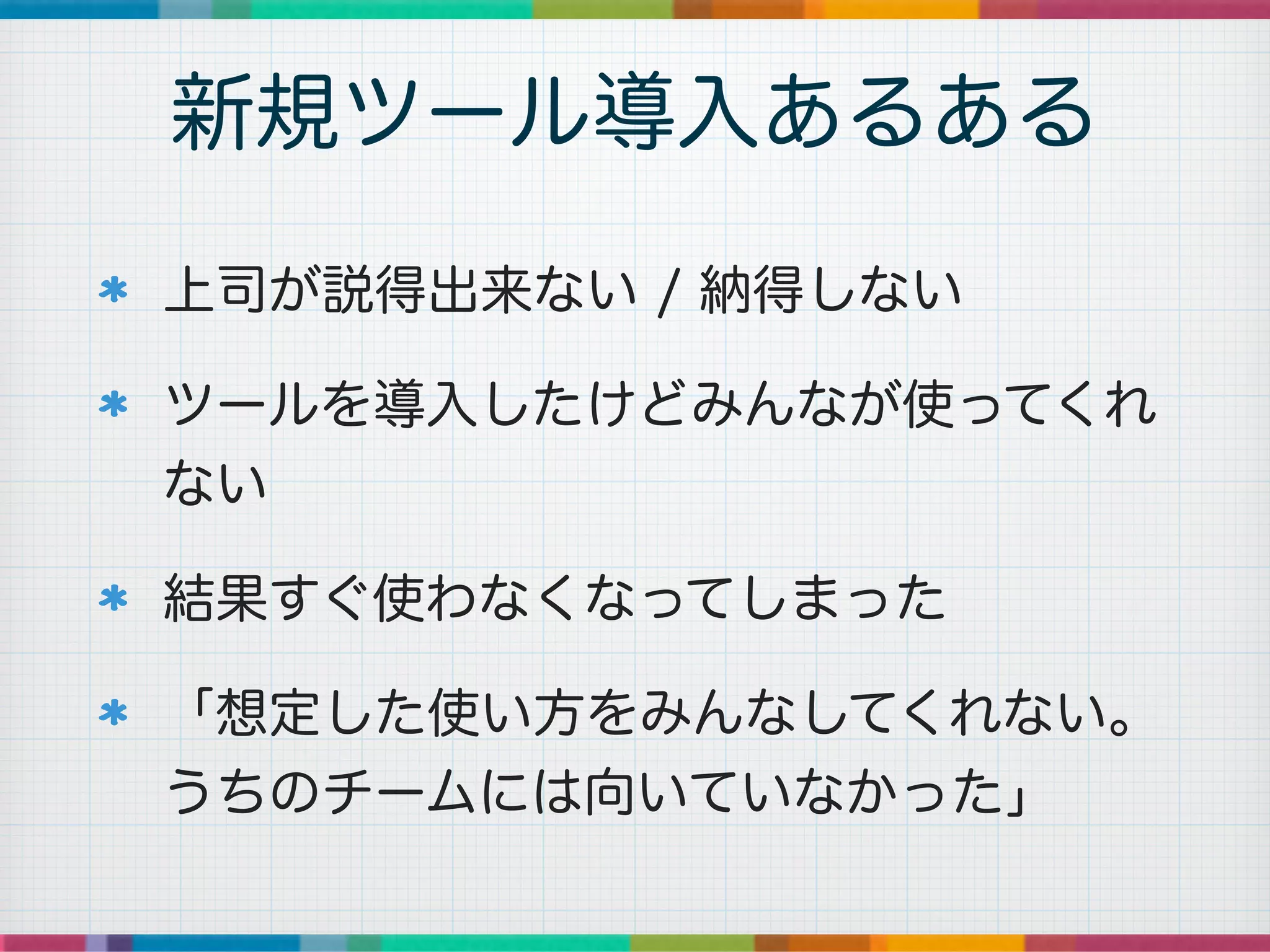上司が説得出来ない / 納得しない
ツールを導入したけどみんなが使ってくれ
ない
結果すぐ使わなくなってしまった
「想定した使い方をみんなしてくれない。
うちのチームには向いていなかった」
新規ツール導入あるある
 
