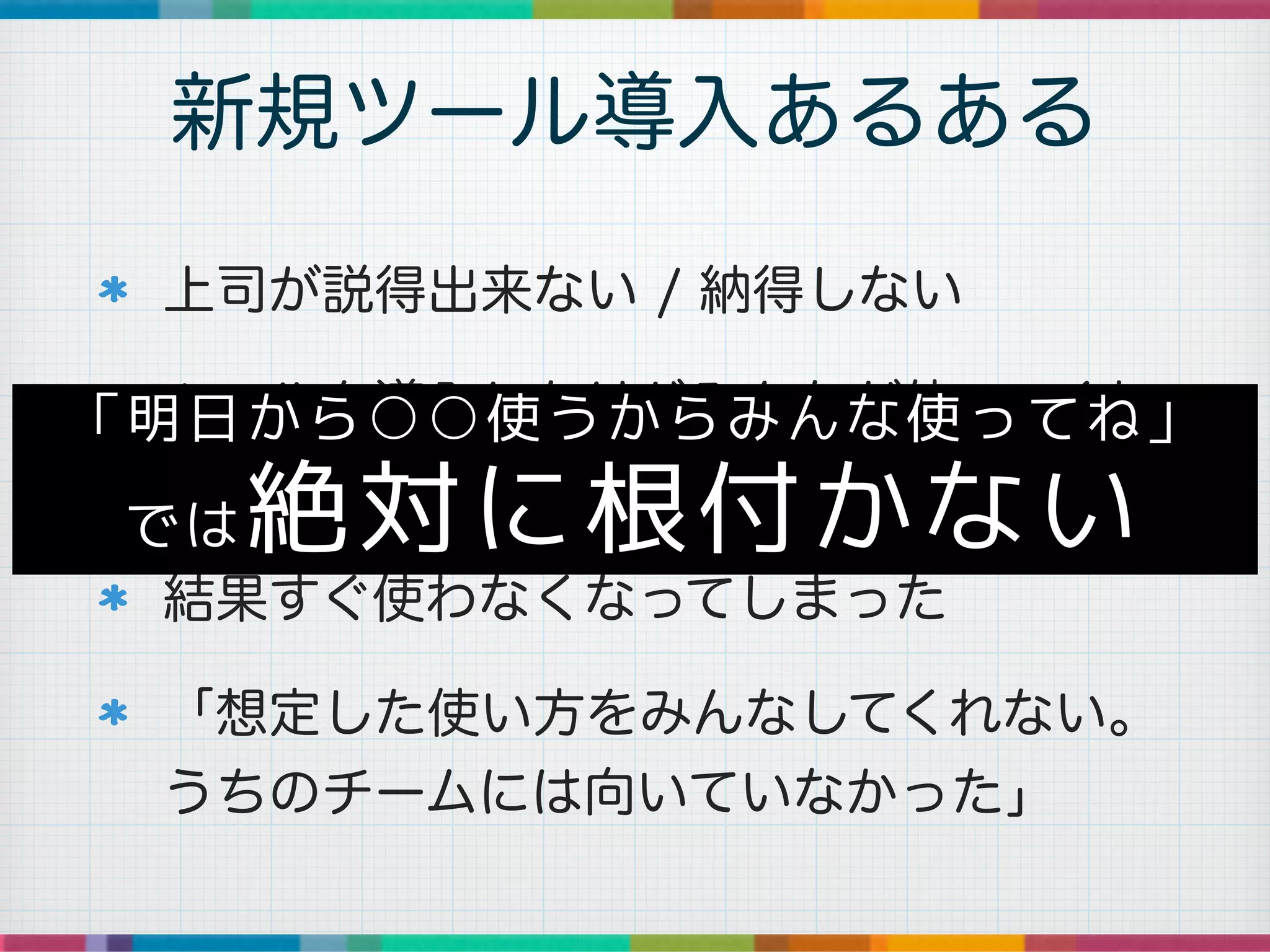 上司が説得出来ない / 納得しない
ツールを導入したけどみんなが使ってくれ
ない
結果すぐ使わなくなってしまった
「想定した使い方をみんなしてくれない。
うちのチームには向いていなかった」
新規ツール導入あるある
「明日から○○使うからみんな使ってね」
では絶対に根付かない
 