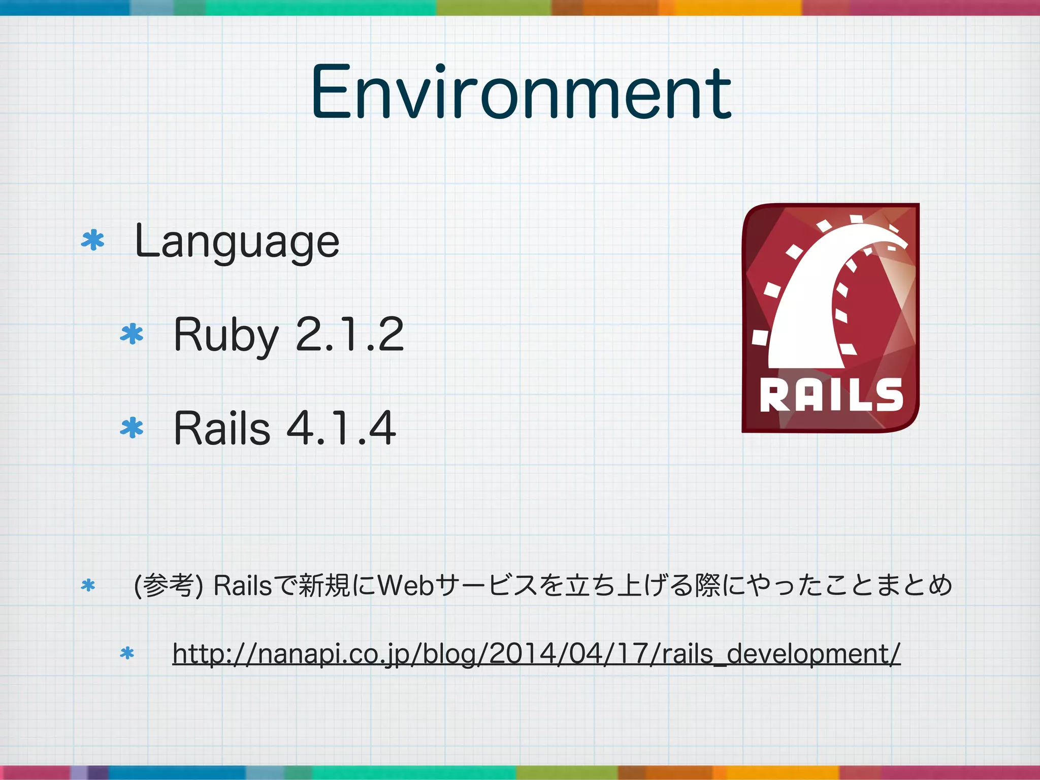 Language
Ruby 2.1.2
Rails 4.1.4
!
(参考) Railsで新規にWebサービスを立ち上げる際にやったことまとめ
http://nanapi.co.jp/blog/2014/04/17/rails_development/
Environment
 