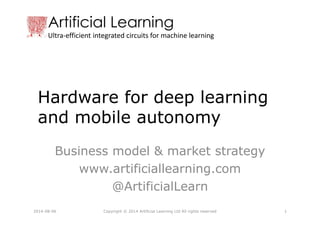 Artificial Learning
Ultra-efficient integrated circuits for machine learning
Hardware for deep learning
and mobile autonomy
Business model & market strategy
www.artificiallearning.com
@ArtificialLearn
Copyright © 2014 Artificial Learning Ltd All rights reserved2014-08-06 1
 