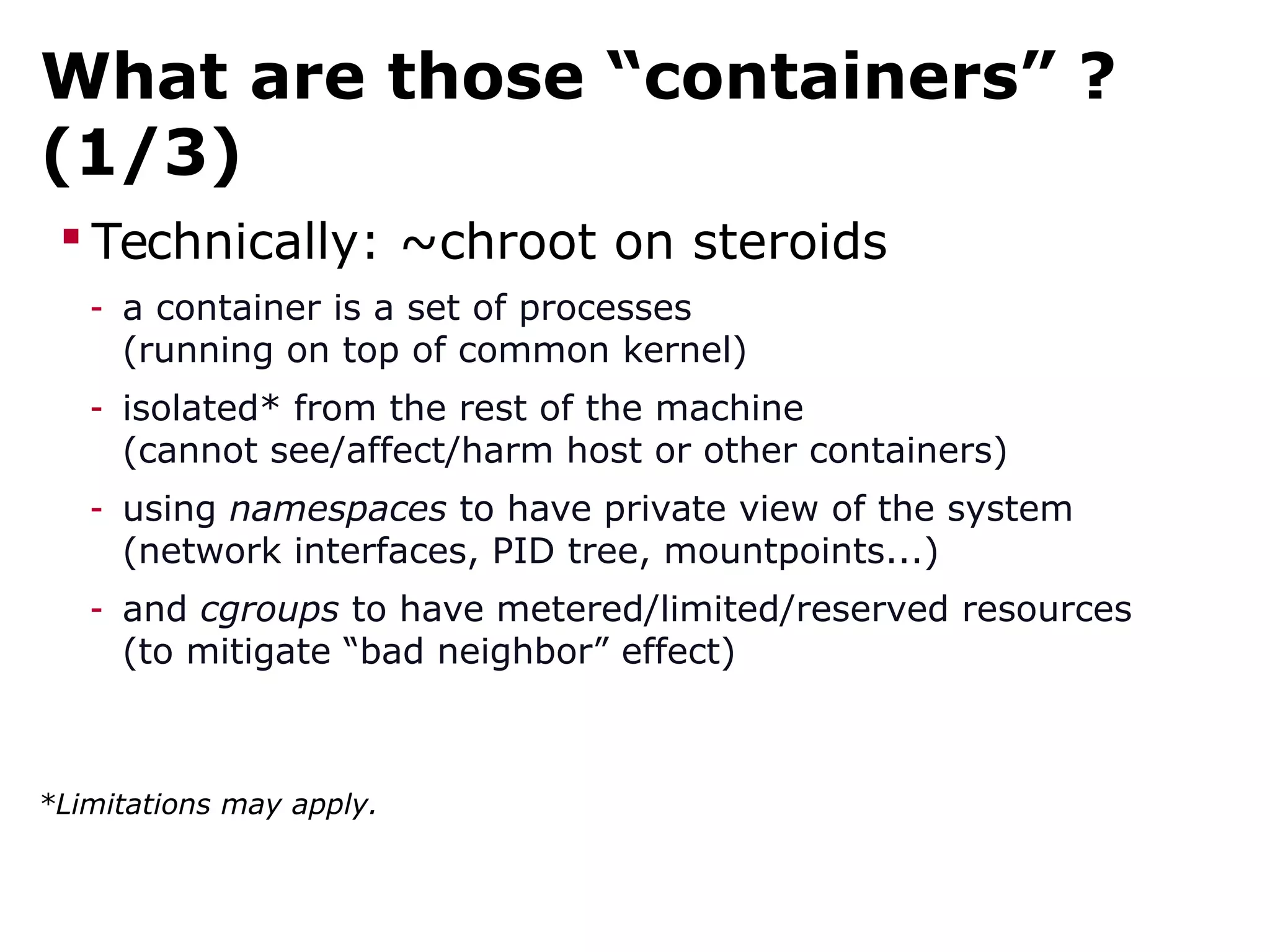 What are those “containers” ?
(1/3)
 Technically: ~chroot on steroids
- a container is a set of processes
(running on top of common kernel)
- isolated* from the rest of the machine
(cannot see/affect/harm host or other containers)
- using namespaces to have private view of the system
(network interfaces, PID tree, mountpoints...)
- and cgroups to have metered/limited/reserved resources
(to mitigate “bad neighbor” effect)
*Limitations may apply.
 