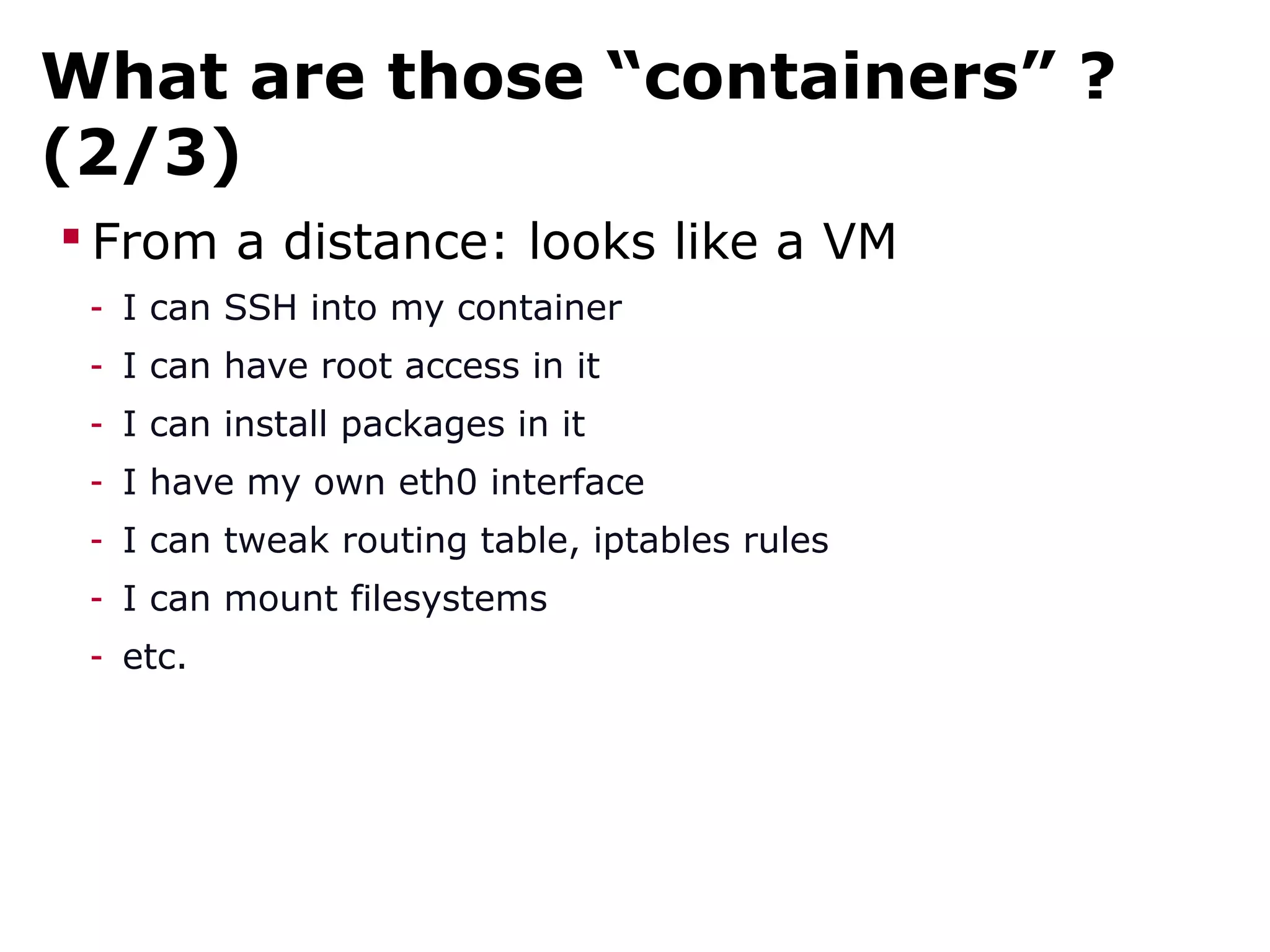 What are those “containers” ?
(2/3)
 From a distance: looks like a VM
- I can SSH into my container
- I can have root access in it
- I can install packages in it
- I have my own eth0 interface
- I can tweak routing table, iptables rules
- I can mount filesystems
- etc.
 
