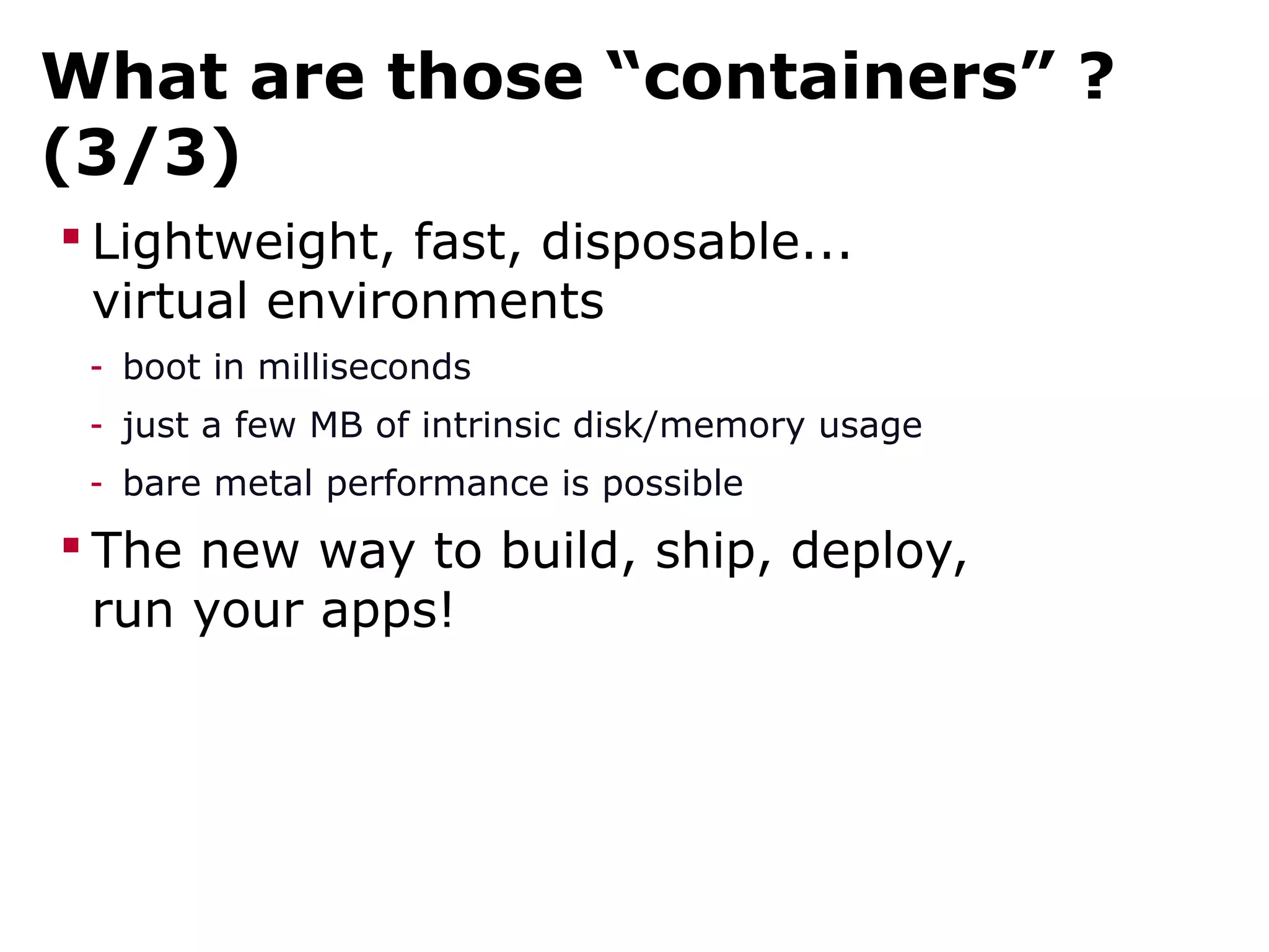 What are those “containers” ?
(3/3)
 Lightweight, fast, disposable...
virtual environments
- boot in milliseconds
- just a few MB of intrinsic disk/memory usage
- bare metal performance is possible
 The new way to build, ship, deploy,
run your apps!
 