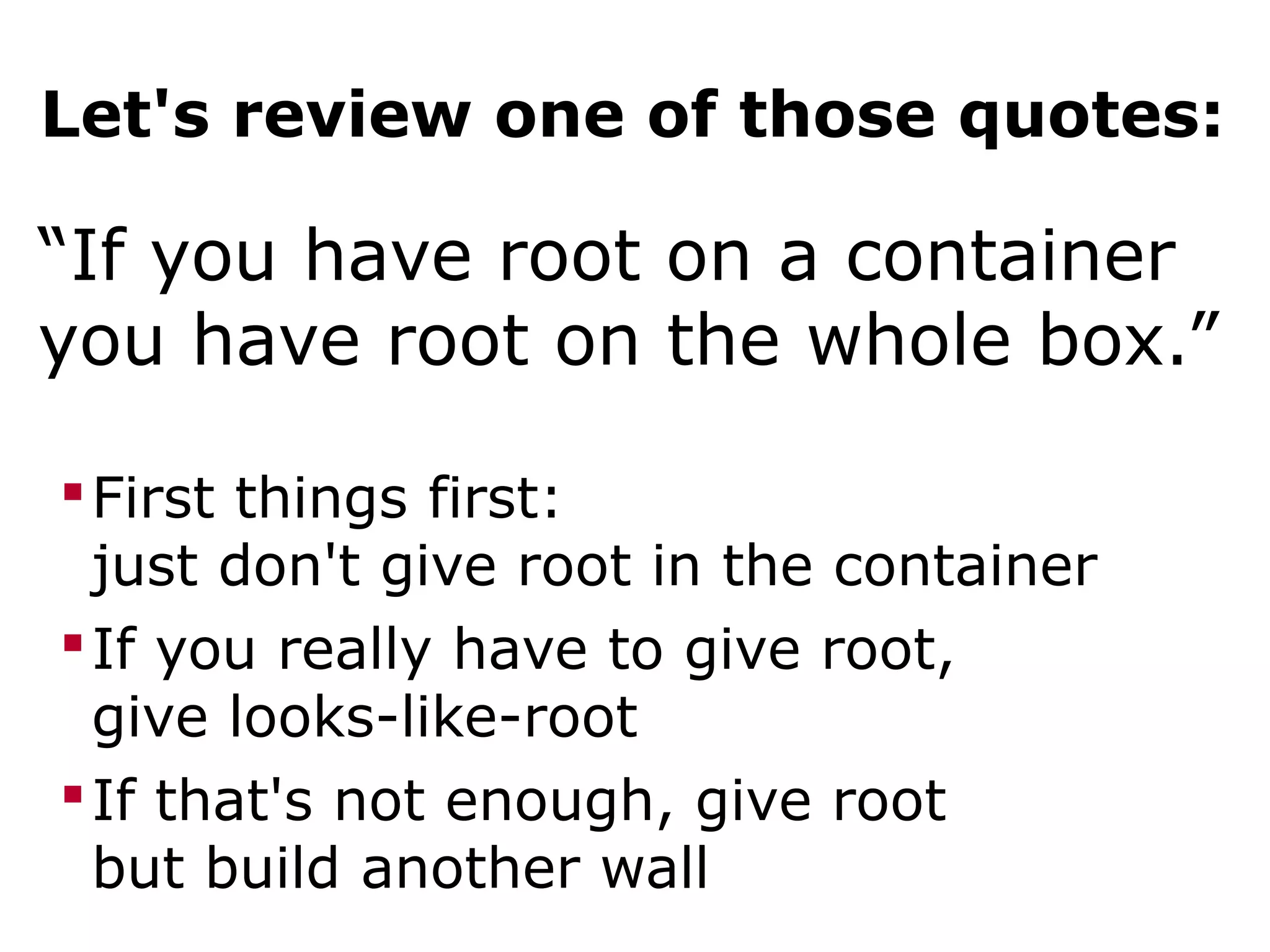 Let's review one of those quotes:
“If you have root on a container
you have root on the whole box.”
First things first:
just don't give root in the container
If you really have to give root,
give looks-like-root
If that's not enough, give root
but build another wall
 