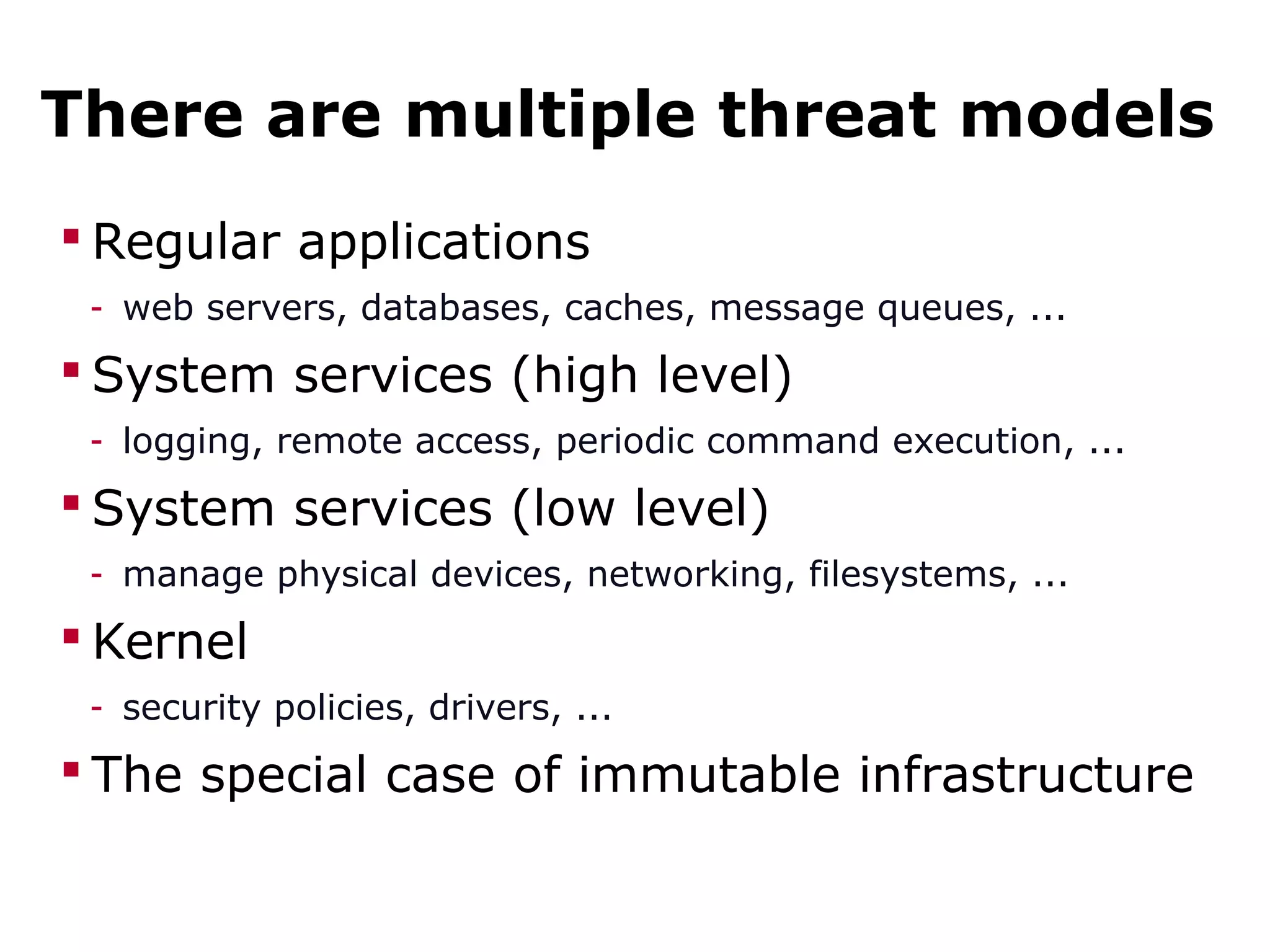 There are multiple threat models
 Regular applications
- web servers, databases, caches, message queues, ...
 System services (high level)
- logging, remote access, periodic command execution, ...
 System services (low level)
- manage physical devices, networking, filesystems, ...
 Kernel
- security policies, drivers, ...
 The special case of immutable infrastructure
 