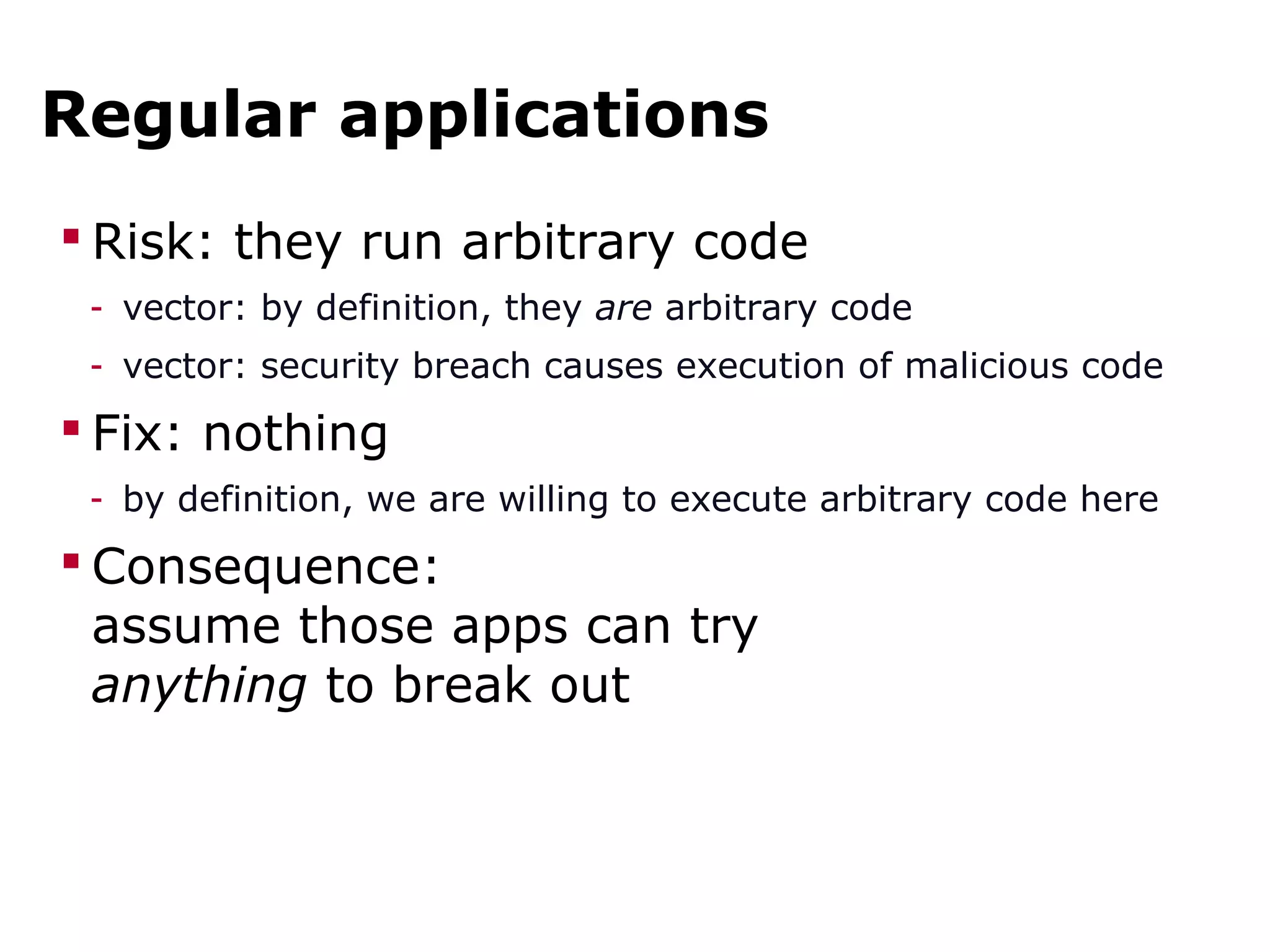 Regular applications
 Risk: they run arbitrary code
- vector: by definition, they are arbitrary code
- vector: security breach causes execution of malicious code
 Fix: nothing
- by definition, we are willing to execute arbitrary code here
 Consequence:
assume those apps can try
anything to break out
 